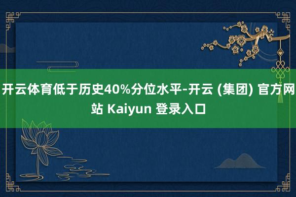 开云体育低于历史40%分位水平-开云 (集团) 官方网站 Kaiyun 登录入口