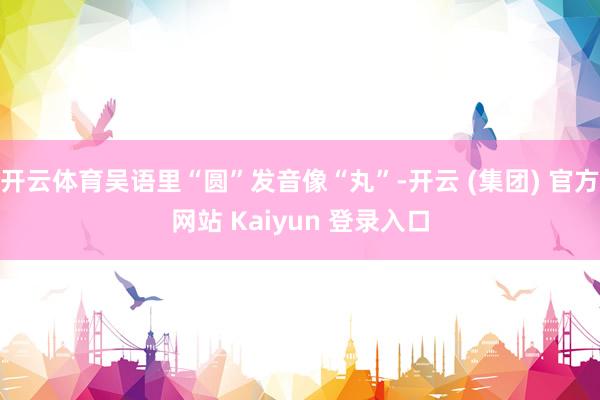开云体育吴语里“圆”发音像“丸”-开云 (集团) 官方网站 Kaiyun 登录入口