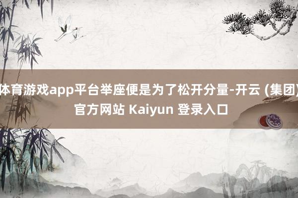 体育游戏app平台举座便是为了松开分量-开云 (集团) 官方网站 Kaiyun 登录入口