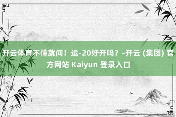 开云体育不懂就问!运-20好开吗?-开云 (集团) 官方网站 Kaiyun 登录入口