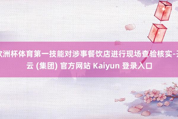 欧洲杯体育第一技能对涉事餐饮店进行现场查验核实-开云 (集团) 官方网站 Kaiyun 登录入口