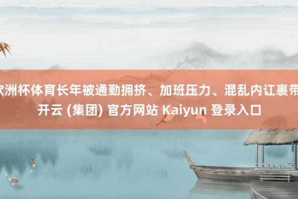 欧洲杯体育长年被通勤拥挤、加班压力、混乱内讧裹带-开云 (集团) 官方网站 Kaiyun 登录入口