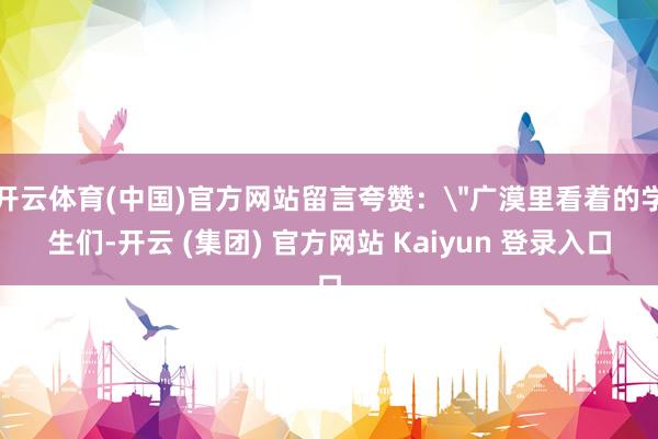 开云体育(中国)官方网站留言夸赞：＂广漠里看着的学生们-开云 (集团) 官方网站 Kaiyun 登录入口
