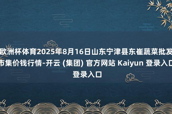 欧洲杯体育2025年8月16日山东宁津县东崔蔬菜批发市集价钱行情-开云 (集团) 官方网站 Kaiyun 登录入口