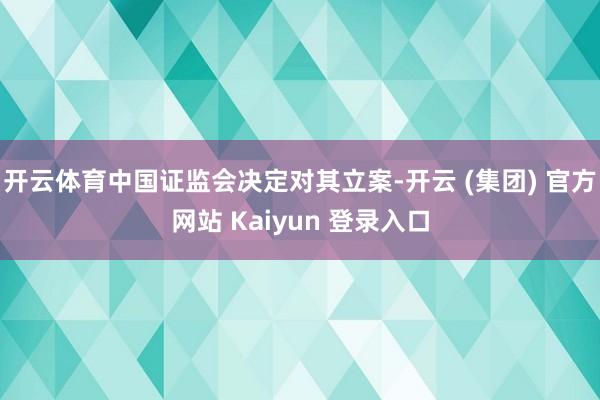 开云体育中国证监会决定对其立案-开云 (集团) 官方网站 Kaiyun 登录入口