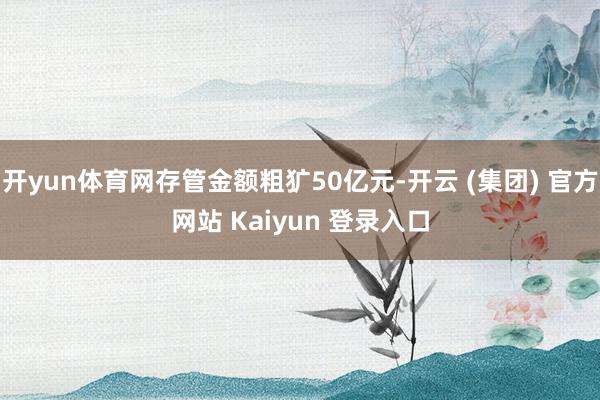 开yun体育网存管金额粗犷50亿元-开云 (集团) 官方网站 Kaiyun 登录入口