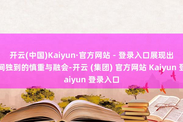 开云(中国)Kaiyun·官方网站 - 登录入口展现出阿谁期间独到的慎重与融会-开云 (集团) 官方网站 Kaiyun 登录入口