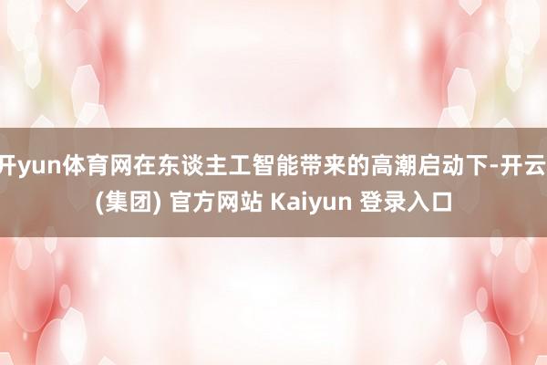 开yun体育网在东谈主工智能带来的高潮启动下-开云 (集团) 官方网站 Kaiyun 登录入口