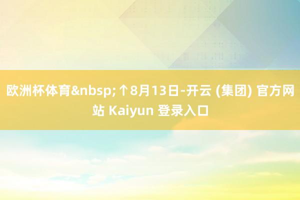 欧洲杯体育↑8月13日-开云 (集团) 官方网站 Kaiyun 登录入口