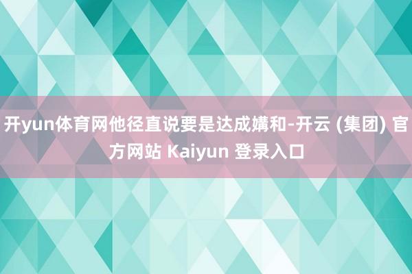开yun体育网他径直说要是达成媾和-开云 (集团) 官方网站 Kaiyun 登录入口