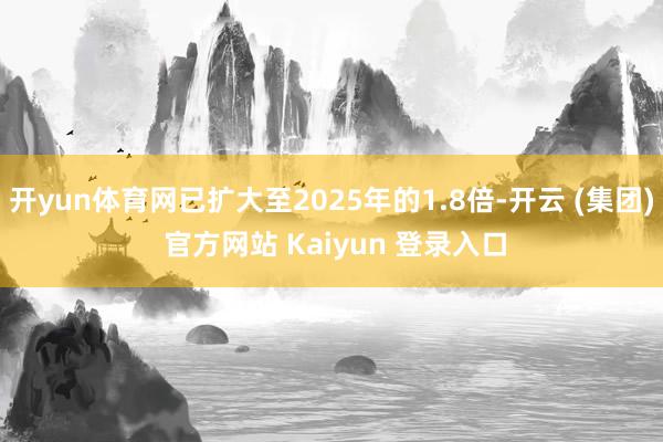开yun体育网已扩大至2025年的1.8倍-开云 (集团) 官方网站 Kaiyun 登录入口