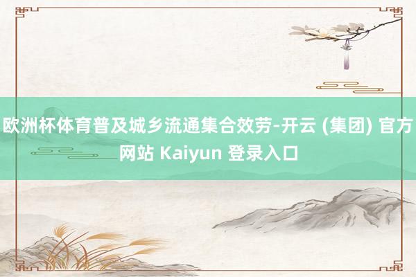 欧洲杯体育普及城乡流通集合效劳-开云 (集团) 官方网站 Kaiyun 登录入口