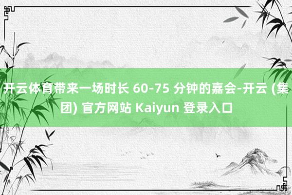 开云体育带来一场时长 60-75 分钟的嘉会-开云 (集团) 官方网站 Kaiyun 登录入口