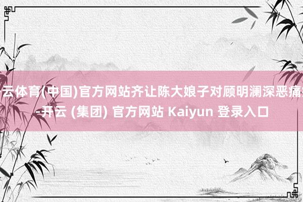 开云体育(中国)官方网站齐让陈大娘子对顾明澜深恶痛疾-开云 (集团) 官方网站 Kaiyun 登录入口