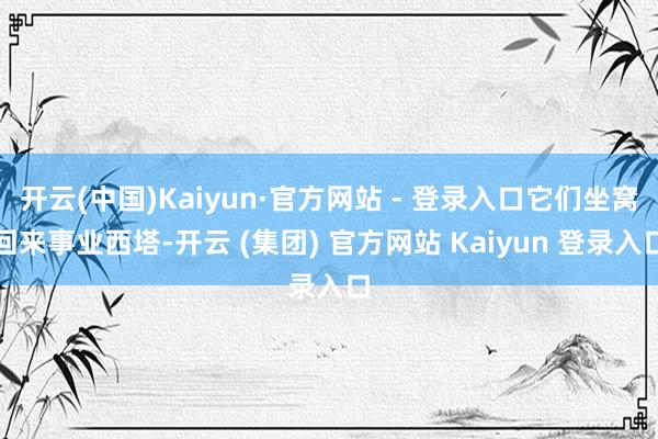 开云(中国)Kaiyun·官方网站 - 登录入口它们坐窝回来事业西塔-开云 (集团) 官方网站 Kaiyun 登录入口