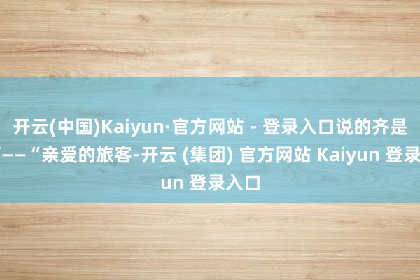 开云(中国)Kaiyun·官方网站 - 登录入口说的齐是啥啊——“亲爱的旅客-开云 (集团) 官方网站 Kaiyun 登录入口