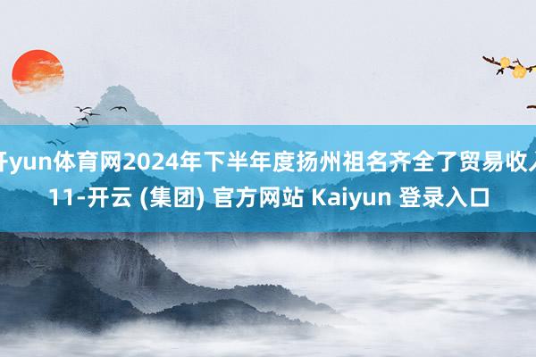 开yun体育网2024年下半年度扬州祖名齐全了贸易收入11-开云 (集团) 官方网站 Kaiyun 登录入口