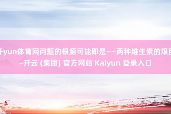 开yun体育网问题的根源可能即是——两种维生素的艰巨-开云 (集团) 官方网站 Kaiyun 登录入口