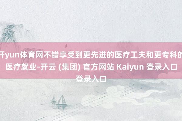 开yun体育网不错享受到更先进的医疗工夫和更专科的医疗就业-开云 (集团) 官方网站 Kaiyun 登录入口