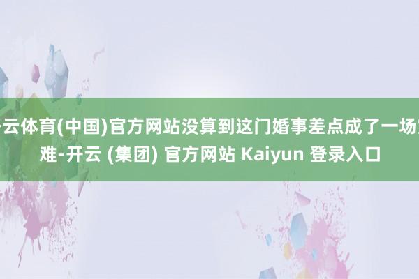 开云体育(中国)官方网站没算到这门婚事差点成了一场灾难-开云 (集团) 官方网站 Kaiyun 登录入口