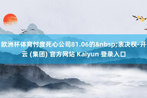 欧洲杯体育忖度死心公司81.06的表决权-开云 (集团) 官方网站 Kaiyun 登录入口