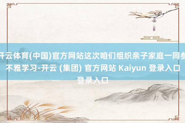 开云体育(中国)官方网站这次咱们组织亲子家庭一同参不雅学习-开云 (集团) 官方网站 Kaiyun 登录入口